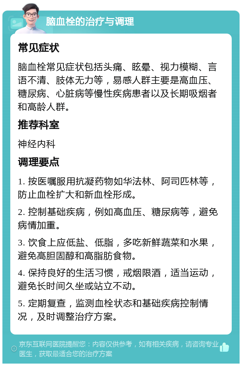 脑血栓的治疗与调理 常见症状 脑血栓常见症状包括头痛、眩晕、视力模糊、言语不清、肢体无力等，易感人群主要是高血压、糖尿病、心脏病等慢性疾病患者以及长期吸烟者和高龄人群。 推荐科室 神经内科 调理要点 1. 按医嘱服用抗凝药物如华法林、阿司匹林等，防止血栓扩大和新血栓形成。 2. 控制基础疾病，例如高血压、糖尿病等，避免病情加重。 3. 饮食上应低盐、低脂，多吃新鲜蔬菜和水果，避免高胆固醇和高脂肪食物。 4. 保持良好的生活习惯，戒烟限酒，适当运动，避免长时间久坐或站立不动。 5. 定期复查，监测血栓状态和基础疾病控制情况，及时调整治疗方案。