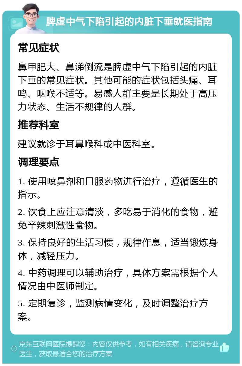 脾虚中气下陷引起的内脏下垂就医指南 常见症状 鼻甲肥大、鼻涕倒流是脾虚中气下陷引起的内脏下垂的常见症状。其他可能的症状包括头痛、耳鸣、咽喉不适等。易感人群主要是长期处于高压力状态、生活不规律的人群。 推荐科室 建议就诊于耳鼻喉科或中医科室。 调理要点 1. 使用喷鼻剂和口服药物进行治疗，遵循医生的指示。 2. 饮食上应注意清淡，多吃易于消化的食物，避免辛辣刺激性食物。 3. 保持良好的生活习惯，规律作息，适当锻炼身体，减轻压力。 4. 中药调理可以辅助治疗，具体方案需根据个人情况由中医师制定。 5. 定期复诊，监测病情变化，及时调整治疗方案。