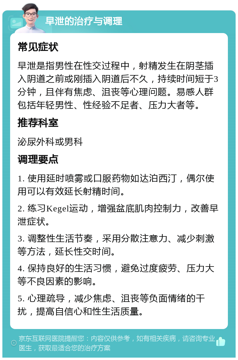 早泄的治疗与调理 常见症状 早泄是指男性在性交过程中，射精发生在阴茎插入阴道之前或刚插入阴道后不久，持续时间短于3分钟，且伴有焦虑、沮丧等心理问题。易感人群包括年轻男性、性经验不足者、压力大者等。 推荐科室 泌尿外科或男科 调理要点 1. 使用延时喷雾或口服药物如达泊西汀，偶尔使用可以有效延长射精时间。 2. 练习Kegel运动，增强盆底肌肉控制力，改善早泄症状。 3. 调整性生活节奏，采用分散注意力、减少刺激等方法，延长性交时间。 4. 保持良好的生活习惯，避免过度疲劳、压力大等不良因素的影响。 5. 心理疏导，减少焦虑、沮丧等负面情绪的干扰，提高自信心和性生活质量。