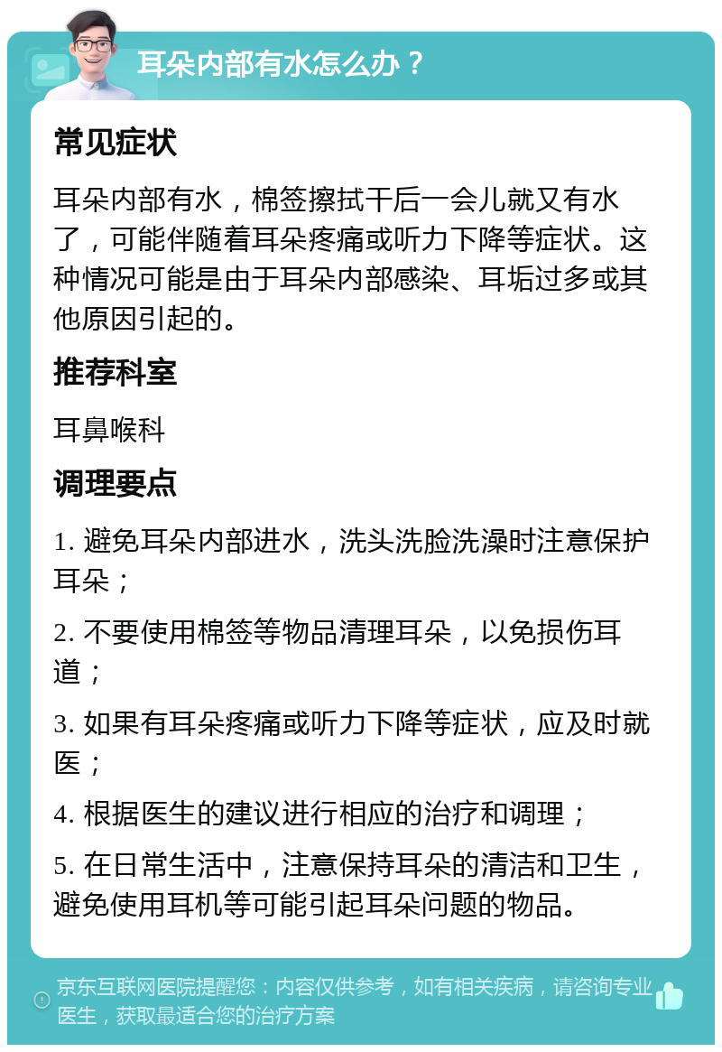 耳朵内部有水怎么办？ 常见症状 耳朵内部有水，棉签擦拭干后一会儿就又有水了，可能伴随着耳朵疼痛或听力下降等症状。这种情况可能是由于耳朵内部感染、耳垢过多或其他原因引起的。 推荐科室 耳鼻喉科 调理要点 1. 避免耳朵内部进水，洗头洗脸洗澡时注意保护耳朵； 2. 不要使用棉签等物品清理耳朵，以免损伤耳道； 3. 如果有耳朵疼痛或听力下降等症状，应及时就医； 4. 根据医生的建议进行相应的治疗和调理； 5. 在日常生活中，注意保持耳朵的清洁和卫生，避免使用耳机等可能引起耳朵问题的物品。