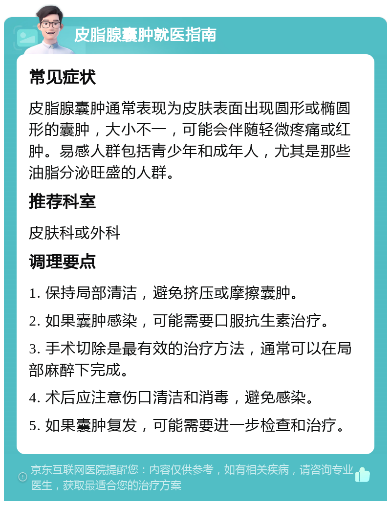 皮脂腺囊肿就医指南 常见症状 皮脂腺囊肿通常表现为皮肤表面出现圆形或椭圆形的囊肿，大小不一，可能会伴随轻微疼痛或红肿。易感人群包括青少年和成年人，尤其是那些油脂分泌旺盛的人群。 推荐科室 皮肤科或外科 调理要点 1. 保持局部清洁，避免挤压或摩擦囊肿。 2. 如果囊肿感染，可能需要口服抗生素治疗。 3. 手术切除是最有效的治疗方法，通常可以在局部麻醉下完成。 4. 术后应注意伤口清洁和消毒，避免感染。 5. 如果囊肿复发，可能需要进一步检查和治疗。