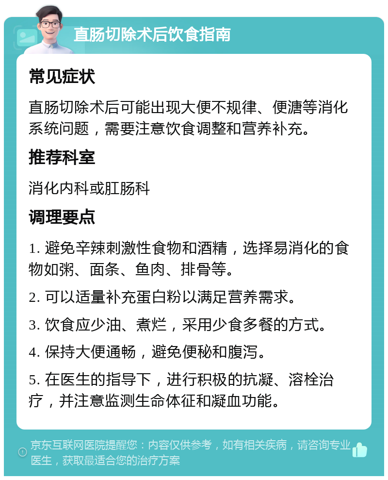 直肠切除术后饮食指南 常见症状 直肠切除术后可能出现大便不规律、便溏等消化系统问题，需要注意饮食调整和营养补充。 推荐科室 消化内科或肛肠科 调理要点 1. 避免辛辣刺激性食物和酒精，选择易消化的食物如粥、面条、鱼肉、排骨等。 2. 可以适量补充蛋白粉以满足营养需求。 3. 饮食应少油、煮烂，采用少食多餐的方式。 4. 保持大便通畅，避免便秘和腹泻。 5. 在医生的指导下，进行积极的抗凝、溶栓治疗，并注意监测生命体征和凝血功能。