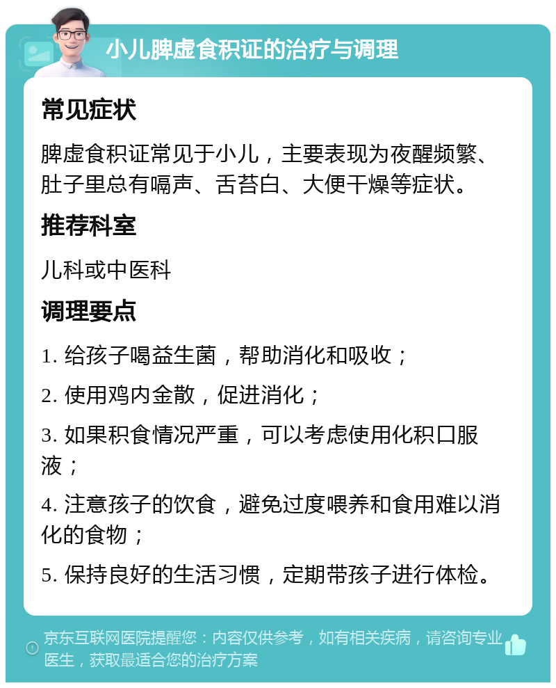 小儿脾虚食积证的治疗与调理 常见症状 脾虚食积证常见于小儿，主要表现为夜醒频繁、肚子里总有嗝声、舌苔白、大便干燥等症状。 推荐科室 儿科或中医科 调理要点 1. 给孩子喝益生菌，帮助消化和吸收； 2. 使用鸡内金散，促进消化； 3. 如果积食情况严重，可以考虑使用化积口服液； 4. 注意孩子的饮食，避免过度喂养和食用难以消化的食物； 5. 保持良好的生活习惯，定期带孩子进行体检。