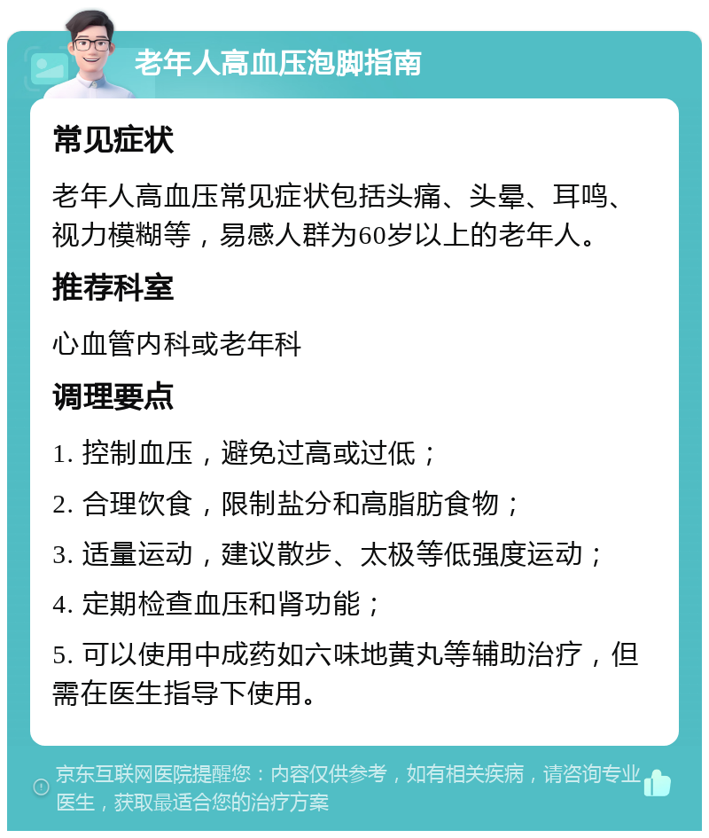 老年人高血压泡脚指南 常见症状 老年人高血压常见症状包括头痛、头晕、耳鸣、视力模糊等，易感人群为60岁以上的老年人。 推荐科室 心血管内科或老年科 调理要点 1. 控制血压，避免过高或过低； 2. 合理饮食，限制盐分和高脂肪食物； 3. 适量运动，建议散步、太极等低强度运动； 4. 定期检查血压和肾功能； 5. 可以使用中成药如六味地黄丸等辅助治疗，但需在医生指导下使用。