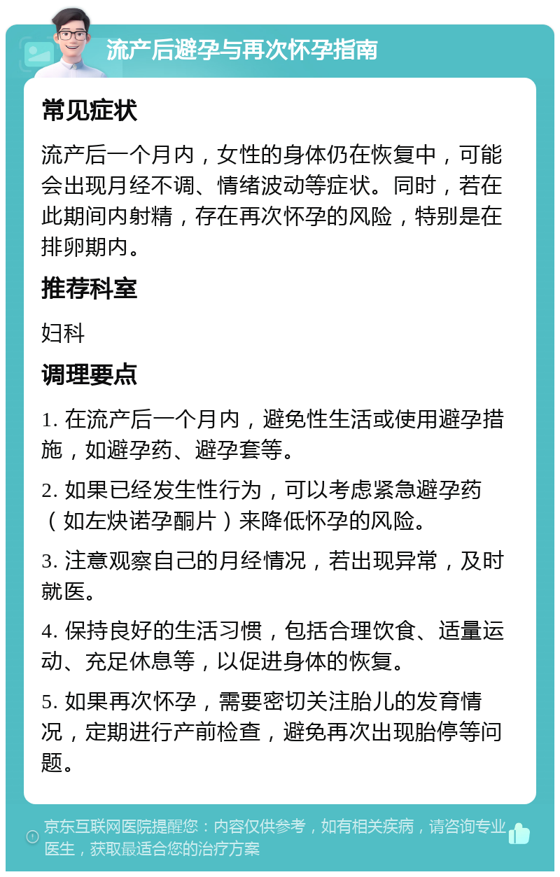 流产后避孕与再次怀孕指南 常见症状 流产后一个月内，女性的身体仍在恢复中，可能会出现月经不调、情绪波动等症状。同时，若在此期间内射精，存在再次怀孕的风险，特别是在排卵期内。 推荐科室 妇科 调理要点 1. 在流产后一个月内，避免性生活或使用避孕措施，如避孕药、避孕套等。 2. 如果已经发生性行为，可以考虑紧急避孕药（如左炔诺孕酮片）来降低怀孕的风险。 3. 注意观察自己的月经情况，若出现异常，及时就医。 4. 保持良好的生活习惯，包括合理饮食、适量运动、充足休息等，以促进身体的恢复。 5. 如果再次怀孕，需要密切关注胎儿的发育情况，定期进行产前检查，避免再次出现胎停等问题。