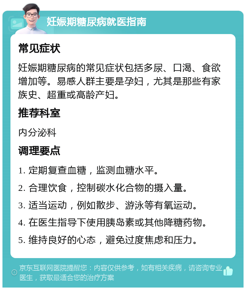 妊娠期糖尿病就医指南 常见症状 妊娠期糖尿病的常见症状包括多尿、口渴、食欲增加等。易感人群主要是孕妇，尤其是那些有家族史、超重或高龄产妇。 推荐科室 内分泌科 调理要点 1. 定期复查血糖，监测血糖水平。 2. 合理饮食，控制碳水化合物的摄入量。 3. 适当运动，例如散步、游泳等有氧运动。 4. 在医生指导下使用胰岛素或其他降糖药物。 5. 维持良好的心态，避免过度焦虑和压力。