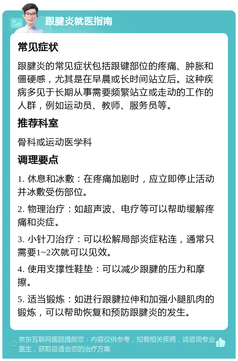 跟腱炎就医指南 常见症状 跟腱炎的常见症状包括跟键部位的疼痛、肿胀和僵硬感，尤其是在早晨或长时间站立后。这种疾病多见于长期从事需要频繁站立或走动的工作的人群，例如运动员、教师、服务员等。 推荐科室 骨科或运动医学科 调理要点 1. 休息和冰敷：在疼痛加剧时，应立即停止活动并冰敷受伤部位。 2. 物理治疗：如超声波、电疗等可以帮助缓解疼痛和炎症。 3. 小针刀治疗：可以松解局部炎症粘连，通常只需要1~2次就可以见效。 4. 使用支撑性鞋垫：可以减少跟腱的压力和摩擦。 5. 适当锻炼：如进行跟腱拉伸和加强小腿肌肉的锻炼，可以帮助恢复和预防跟腱炎的发生。