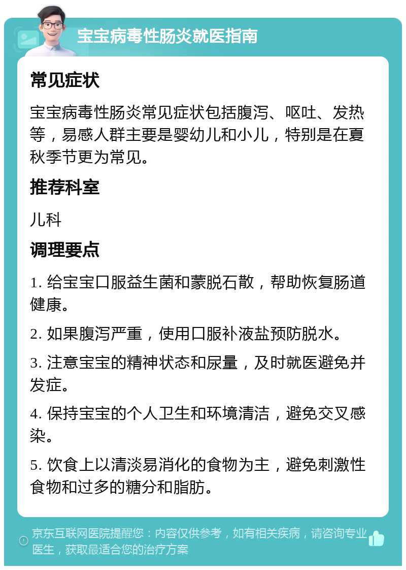 宝宝病毒性肠炎就医指南 常见症状 宝宝病毒性肠炎常见症状包括腹泻、呕吐、发热等，易感人群主要是婴幼儿和小儿，特别是在夏秋季节更为常见。 推荐科室 儿科 调理要点 1. 给宝宝口服益生菌和蒙脱石散，帮助恢复肠道健康。 2. 如果腹泻严重，使用口服补液盐预防脱水。 3. 注意宝宝的精神状态和尿量，及时就医避免并发症。 4. 保持宝宝的个人卫生和环境清洁，避免交叉感染。 5. 饮食上以清淡易消化的食物为主，避免刺激性食物和过多的糖分和脂肪。