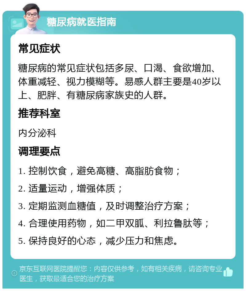 糖尿病就医指南 常见症状 糖尿病的常见症状包括多尿、口渴、食欲增加、体重减轻、视力模糊等。易感人群主要是40岁以上、肥胖、有糖尿病家族史的人群。 推荐科室 内分泌科 调理要点 1. 控制饮食，避免高糖、高脂肪食物； 2. 适量运动，增强体质； 3. 定期监测血糖值，及时调整治疗方案； 4. 合理使用药物，如二甲双胍、利拉鲁肽等； 5. 保持良好的心态，减少压力和焦虑。