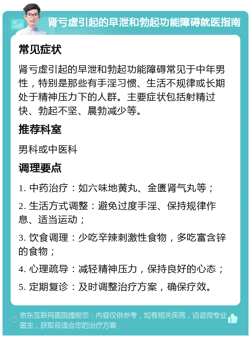 肾亏虚引起的早泄和勃起功能障碍就医指南 常见症状 肾亏虚引起的早泄和勃起功能障碍常见于中年男性，特别是那些有手淫习惯、生活不规律或长期处于精神压力下的人群。主要症状包括射精过快、勃起不坚、晨勃减少等。 推荐科室 男科或中医科 调理要点 1. 中药治疗：如六味地黄丸、金匮肾气丸等； 2. 生活方式调整：避免过度手淫、保持规律作息、适当运动； 3. 饮食调理：少吃辛辣刺激性食物，多吃富含锌的食物； 4. 心理疏导：减轻精神压力，保持良好的心态； 5. 定期复诊：及时调整治疗方案，确保疗效。