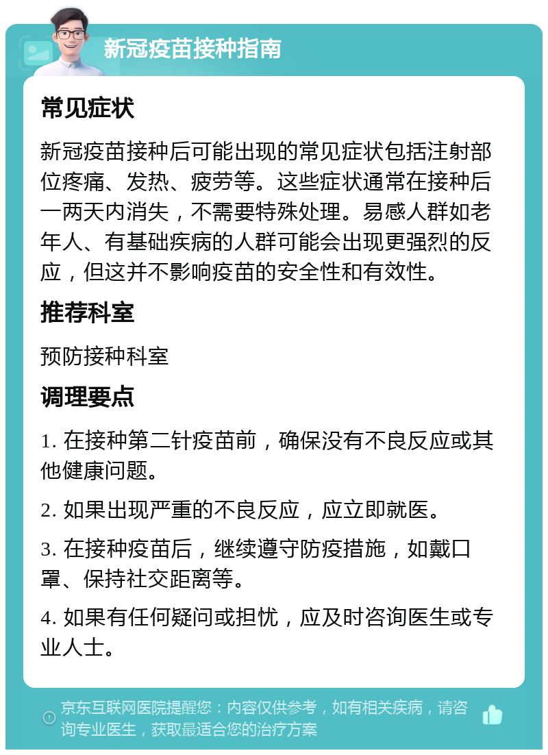 新冠疫苗接种指南 常见症状 新冠疫苗接种后可能出现的常见症状包括注射部位疼痛、发热、疲劳等。这些症状通常在接种后一两天内消失，不需要特殊处理。易感人群如老年人、有基础疾病的人群可能会出现更强烈的反应，但这并不影响疫苗的安全性和有效性。 推荐科室 预防接种科室 调理要点 1. 在接种第二针疫苗前，确保没有不良反应或其他健康问题。 2. 如果出现严重的不良反应，应立即就医。 3. 在接种疫苗后，继续遵守防疫措施，如戴口罩、保持社交距离等。 4. 如果有任何疑问或担忧，应及时咨询医生或专业人士。