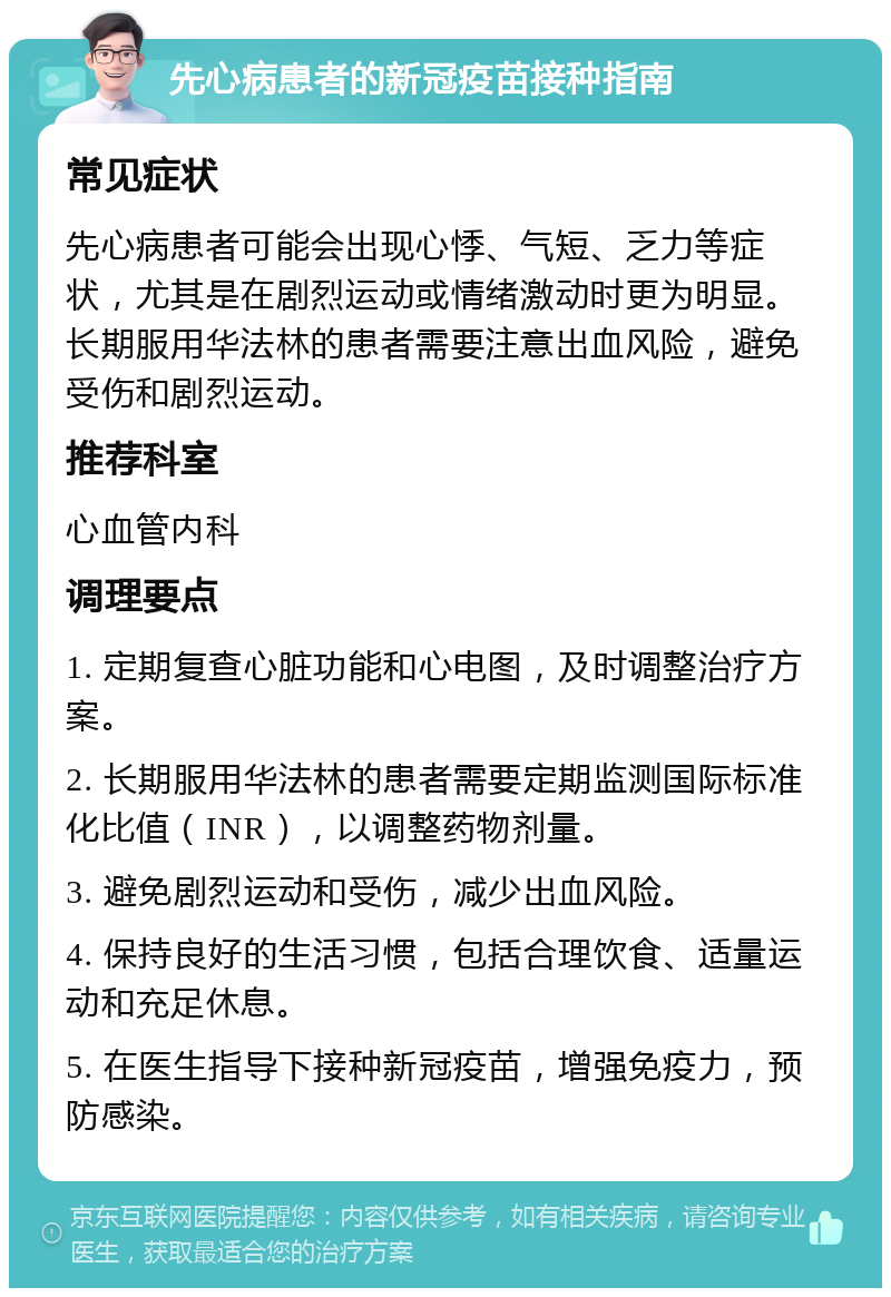 先心病患者的新冠疫苗接种指南 常见症状 先心病患者可能会出现心悸、气短、乏力等症状，尤其是在剧烈运动或情绪激动时更为明显。长期服用华法林的患者需要注意出血风险，避免受伤和剧烈运动。 推荐科室 心血管内科 调理要点 1. 定期复查心脏功能和心电图，及时调整治疗方案。 2. 长期服用华法林的患者需要定期监测国际标准化比值（INR），以调整药物剂量。 3. 避免剧烈运动和受伤，减少出血风险。 4. 保持良好的生活习惯，包括合理饮食、适量运动和充足休息。 5. 在医生指导下接种新冠疫苗，增强免疫力，预防感染。