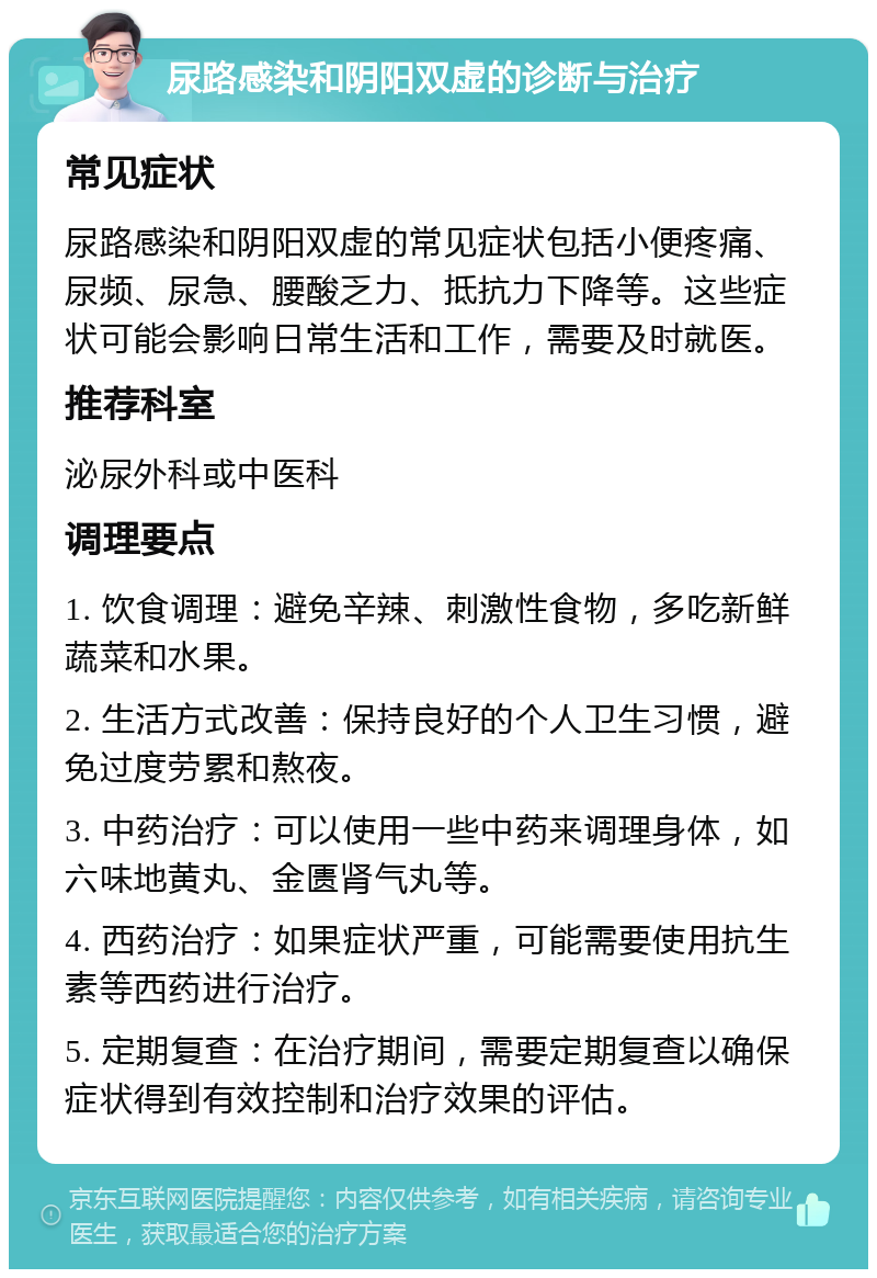 尿路感染和阴阳双虚的诊断与治疗 常见症状 尿路感染和阴阳双虚的常见症状包括小便疼痛、尿频、尿急、腰酸乏力、抵抗力下降等。这些症状可能会影响日常生活和工作，需要及时就医。 推荐科室 泌尿外科或中医科 调理要点 1. 饮食调理：避免辛辣、刺激性食物，多吃新鲜蔬菜和水果。 2. 生活方式改善：保持良好的个人卫生习惯，避免过度劳累和熬夜。 3. 中药治疗：可以使用一些中药来调理身体，如六味地黄丸、金匮肾气丸等。 4. 西药治疗：如果症状严重，可能需要使用抗生素等西药进行治疗。 5. 定期复查：在治疗期间，需要定期复查以确保症状得到有效控制和治疗效果的评估。