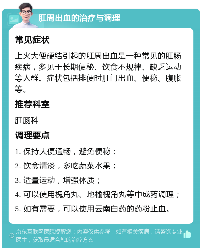 肛周出血的治疗与调理 常见症状 上火大便硬结引起的肛周出血是一种常见的肛肠疾病，多见于长期便秘、饮食不规律、缺乏运动等人群。症状包括排便时肛门出血、便秘、腹胀等。 推荐科室 肛肠科 调理要点 1. 保持大便通畅，避免便秘； 2. 饮食清淡，多吃蔬菜水果； 3. 适量运动，增强体质； 4. 可以使用槐角丸、地榆槐角丸等中成药调理； 5. 如有需要，可以使用云南白药的药粉止血。