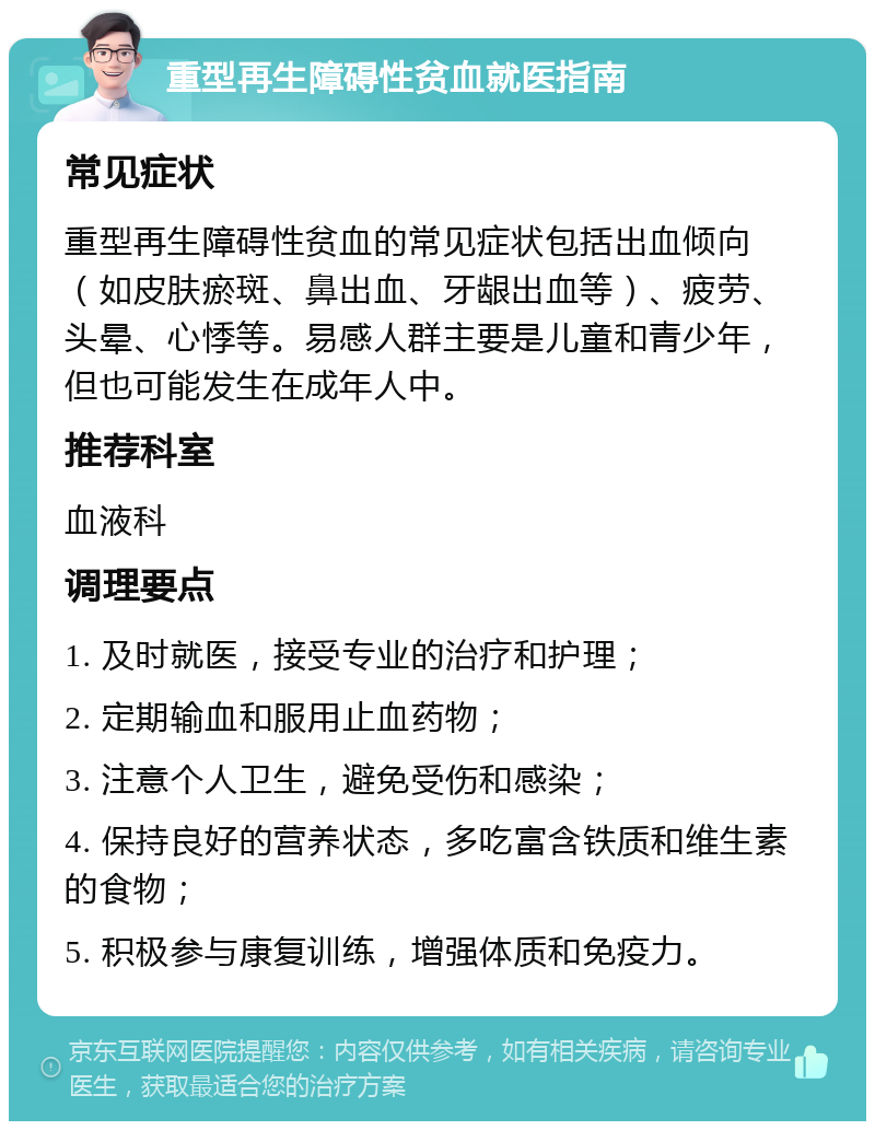 重型再生障碍性贫血就医指南 常见症状 重型再生障碍性贫血的常见症状包括出血倾向（如皮肤瘀斑、鼻出血、牙龈出血等）、疲劳、头晕、心悸等。易感人群主要是儿童和青少年，但也可能发生在成年人中。 推荐科室 血液科 调理要点 1. 及时就医，接受专业的治疗和护理； 2. 定期输血和服用止血药物； 3. 注意个人卫生，避免受伤和感染； 4. 保持良好的营养状态，多吃富含铁质和维生素的食物； 5. 积极参与康复训练，增强体质和免疫力。