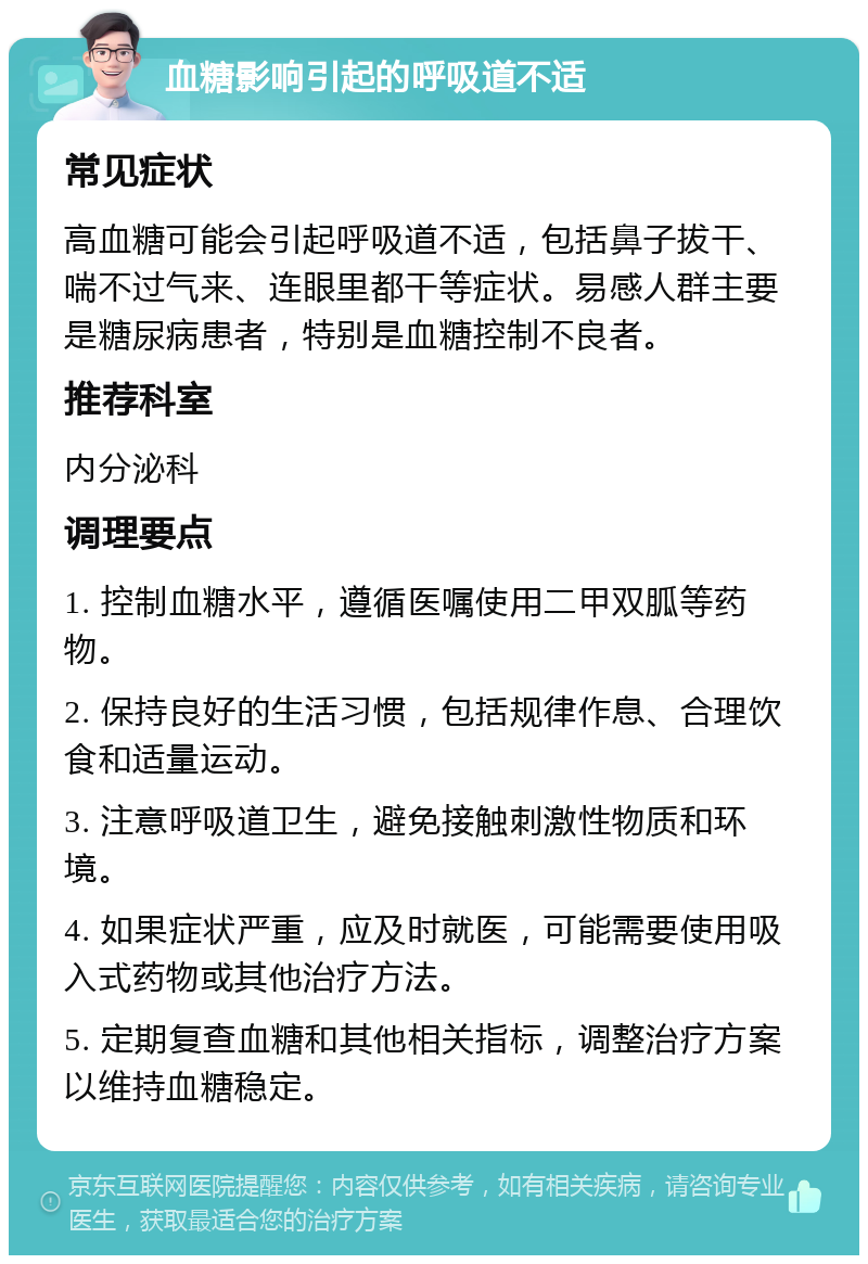 血糖影响引起的呼吸道不适 常见症状 高血糖可能会引起呼吸道不适，包括鼻子拔干、喘不过气来、连眼里都干等症状。易感人群主要是糖尿病患者，特别是血糖控制不良者。 推荐科室 内分泌科 调理要点 1. 控制血糖水平，遵循医嘱使用二甲双胍等药物。 2. 保持良好的生活习惯，包括规律作息、合理饮食和适量运动。 3. 注意呼吸道卫生，避免接触刺激性物质和环境。 4. 如果症状严重，应及时就医，可能需要使用吸入式药物或其他治疗方法。 5. 定期复查血糖和其他相关指标，调整治疗方案以维持血糖稳定。