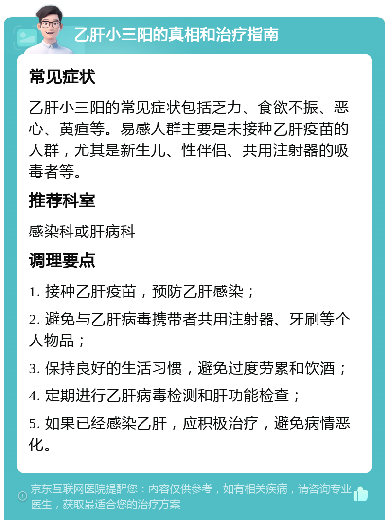 乙肝小三阳的真相和治疗指南 常见症状 乙肝小三阳的常见症状包括乏力、食欲不振、恶心、黄疸等。易感人群主要是未接种乙肝疫苗的人群，尤其是新生儿、性伴侣、共用注射器的吸毒者等。 推荐科室 感染科或肝病科 调理要点 1. 接种乙肝疫苗，预防乙肝感染； 2. 避免与乙肝病毒携带者共用注射器、牙刷等个人物品； 3. 保持良好的生活习惯，避免过度劳累和饮酒； 4. 定期进行乙肝病毒检测和肝功能检查； 5. 如果已经感染乙肝，应积极治疗，避免病情恶化。