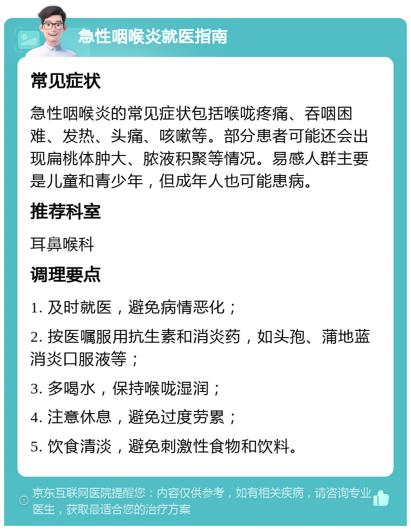 急性咽喉炎就医指南 常见症状 急性咽喉炎的常见症状包括喉咙疼痛、吞咽困难、发热、头痛、咳嗽等。部分患者可能还会出现扁桃体肿大、脓液积聚等情况。易感人群主要是儿童和青少年，但成年人也可能患病。 推荐科室 耳鼻喉科 调理要点 1. 及时就医，避免病情恶化； 2. 按医嘱服用抗生素和消炎药，如头孢、蒲地蓝消炎口服液等； 3. 多喝水，保持喉咙湿润； 4. 注意休息，避免过度劳累； 5. 饮食清淡，避免刺激性食物和饮料。