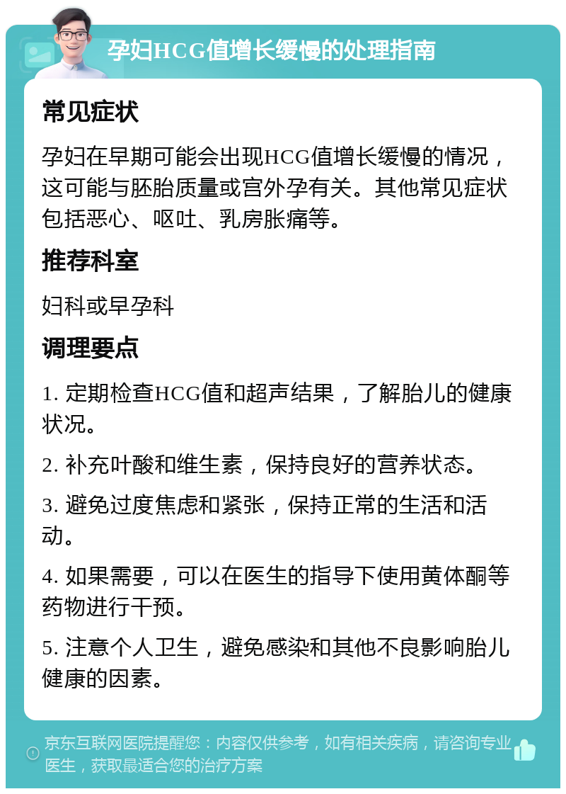 孕妇HCG值增长缓慢的处理指南 常见症状 孕妇在早期可能会出现HCG值增长缓慢的情况，这可能与胚胎质量或宫外孕有关。其他常见症状包括恶心、呕吐、乳房胀痛等。 推荐科室 妇科或早孕科 调理要点 1. 定期检查HCG值和超声结果，了解胎儿的健康状况。 2. 补充叶酸和维生素，保持良好的营养状态。 3. 避免过度焦虑和紧张，保持正常的生活和活动。 4. 如果需要，可以在医生的指导下使用黄体酮等药物进行干预。 5. 注意个人卫生，避免感染和其他不良影响胎儿健康的因素。