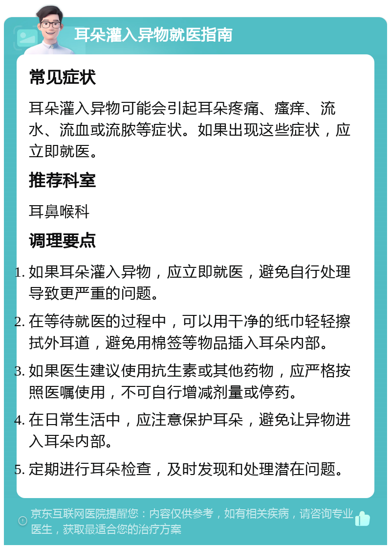 耳朵灌入异物就医指南 常见症状 耳朵灌入异物可能会引起耳朵疼痛、瘙痒、流水、流血或流脓等症状。如果出现这些症状，应立即就医。 推荐科室 耳鼻喉科 调理要点 如果耳朵灌入异物，应立即就医，避免自行处理导致更严重的问题。 在等待就医的过程中，可以用干净的纸巾轻轻擦拭外耳道，避免用棉签等物品插入耳朵内部。 如果医生建议使用抗生素或其他药物，应严格按照医嘱使用，不可自行增减剂量或停药。 在日常生活中，应注意保护耳朵，避免让异物进入耳朵内部。 定期进行耳朵检查，及时发现和处理潜在问题。