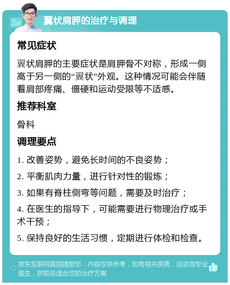 翼状肩胛的治疗与调理 常见症状 翼状肩胛的主要症状是肩胛骨不对称，形成一侧高于另一侧的“翼状”外观。这种情况可能会伴随着肩部疼痛、僵硬和运动受限等不适感。 推荐科室 骨科 调理要点 1. 改善姿势，避免长时间的不良姿势； 2. 平衡肌肉力量，进行针对性的锻炼； 3. 如果有脊柱侧弯等问题，需要及时治疗； 4. 在医生的指导下，可能需要进行物理治疗或手术干预； 5. 保持良好的生活习惯，定期进行体检和检查。