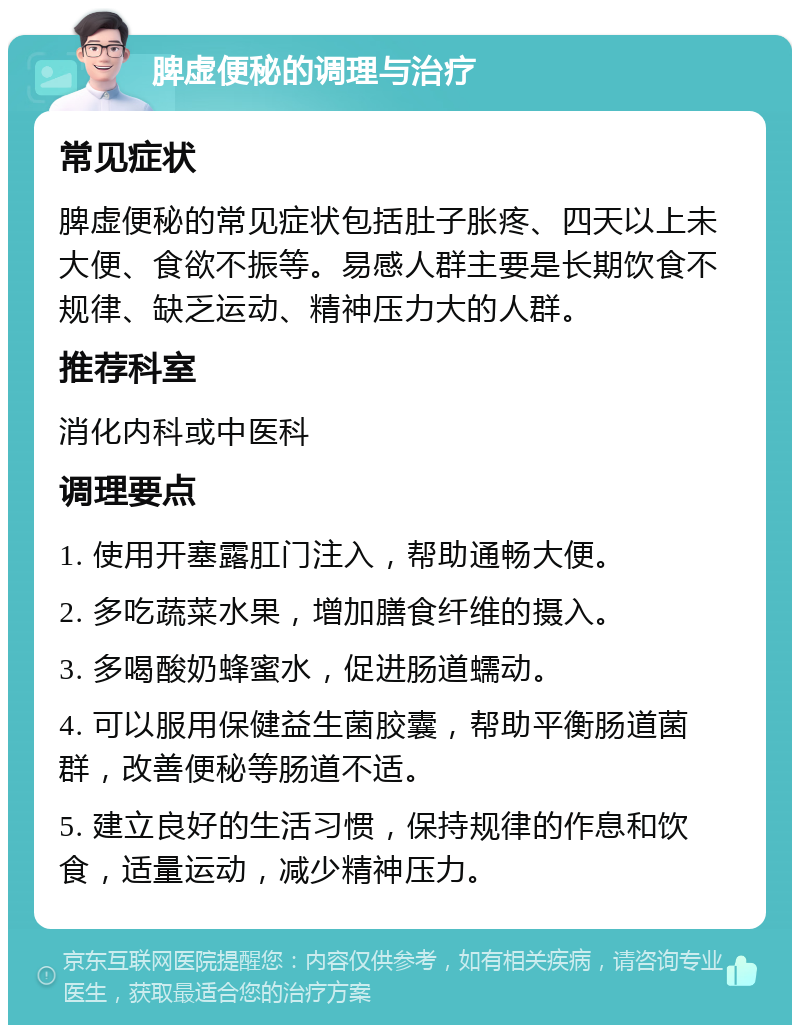 脾虚便秘的调理与治疗 常见症状 脾虚便秘的常见症状包括肚子胀疼、四天以上未大便、食欲不振等。易感人群主要是长期饮食不规律、缺乏运动、精神压力大的人群。 推荐科室 消化内科或中医科 调理要点 1. 使用开塞露肛门注入，帮助通畅大便。 2. 多吃蔬菜水果，增加膳食纤维的摄入。 3. 多喝酸奶蜂蜜水，促进肠道蠕动。 4. 可以服用保健益生菌胶囊，帮助平衡肠道菌群，改善便秘等肠道不适。 5. 建立良好的生活习惯，保持规律的作息和饮食，适量运动，减少精神压力。