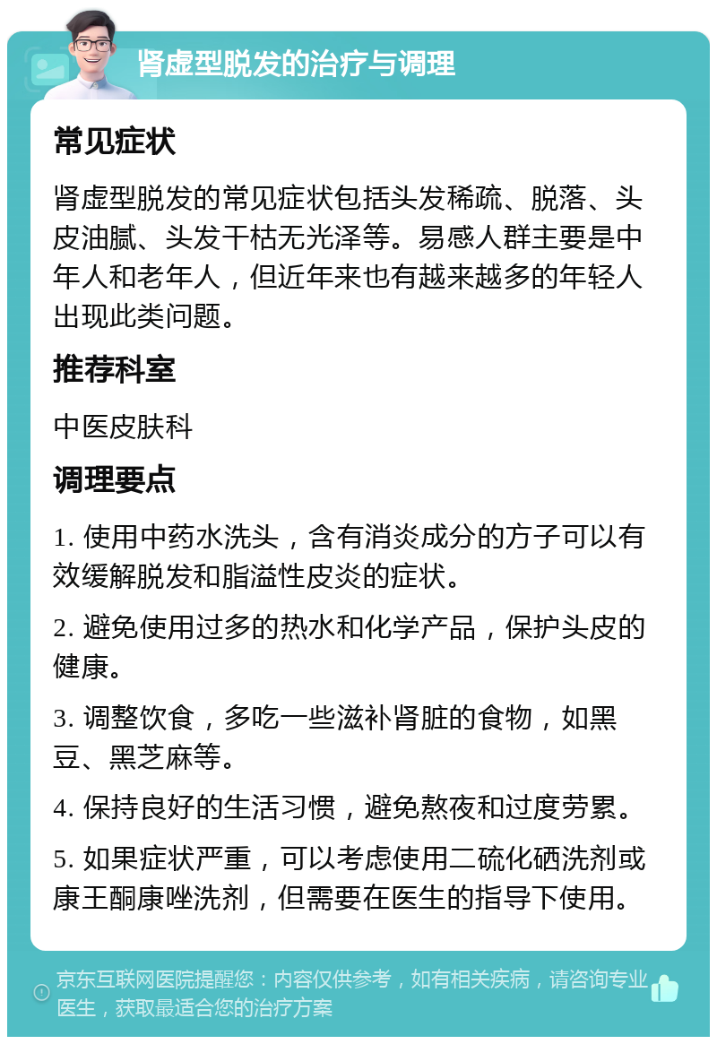 肾虚型脱发的治疗与调理 常见症状 肾虚型脱发的常见症状包括头发稀疏、脱落、头皮油腻、头发干枯无光泽等。易感人群主要是中年人和老年人，但近年来也有越来越多的年轻人出现此类问题。 推荐科室 中医皮肤科 调理要点 1. 使用中药水洗头，含有消炎成分的方子可以有效缓解脱发和脂溢性皮炎的症状。 2. 避免使用过多的热水和化学产品，保护头皮的健康。 3. 调整饮食，多吃一些滋补肾脏的食物，如黑豆、黑芝麻等。 4. 保持良好的生活习惯，避免熬夜和过度劳累。 5. 如果症状严重，可以考虑使用二硫化硒洗剂或康王酮康唑洗剂，但需要在医生的指导下使用。