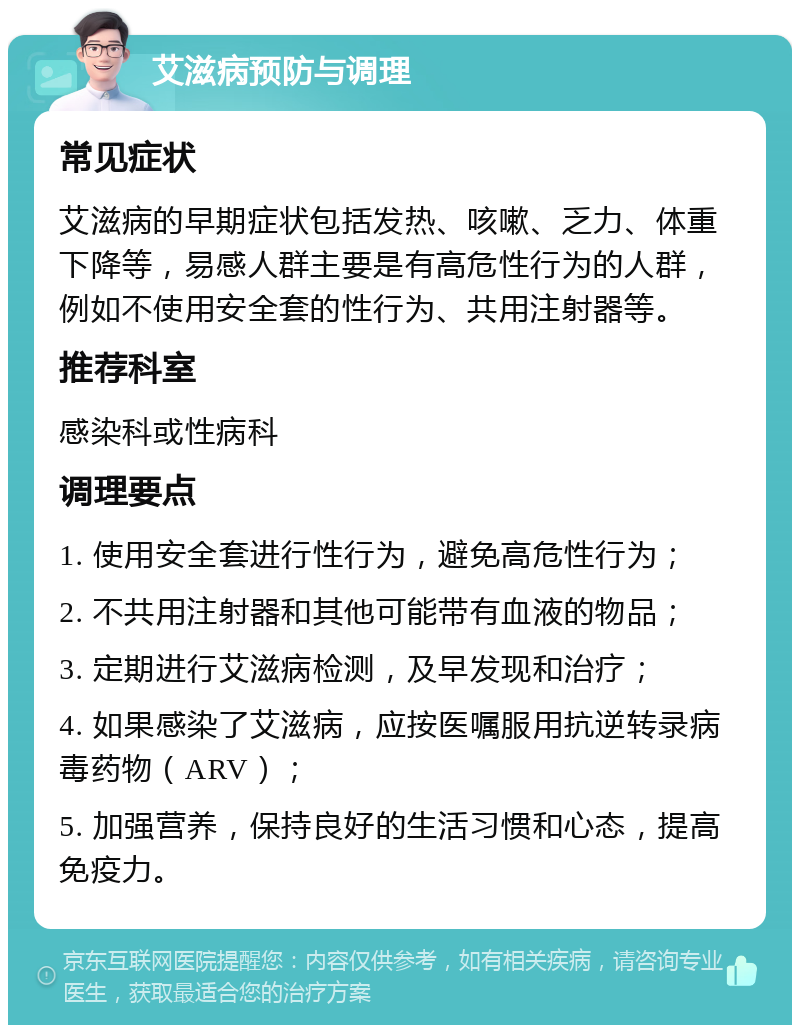 艾滋病预防与调理 常见症状 艾滋病的早期症状包括发热、咳嗽、乏力、体重下降等，易感人群主要是有高危性行为的人群，例如不使用安全套的性行为、共用注射器等。 推荐科室 感染科或性病科 调理要点 1. 使用安全套进行性行为，避免高危性行为； 2. 不共用注射器和其他可能带有血液的物品； 3. 定期进行艾滋病检测，及早发现和治疗； 4. 如果感染了艾滋病，应按医嘱服用抗逆转录病毒药物（ARV）； 5. 加强营养，保持良好的生活习惯和心态，提高免疫力。