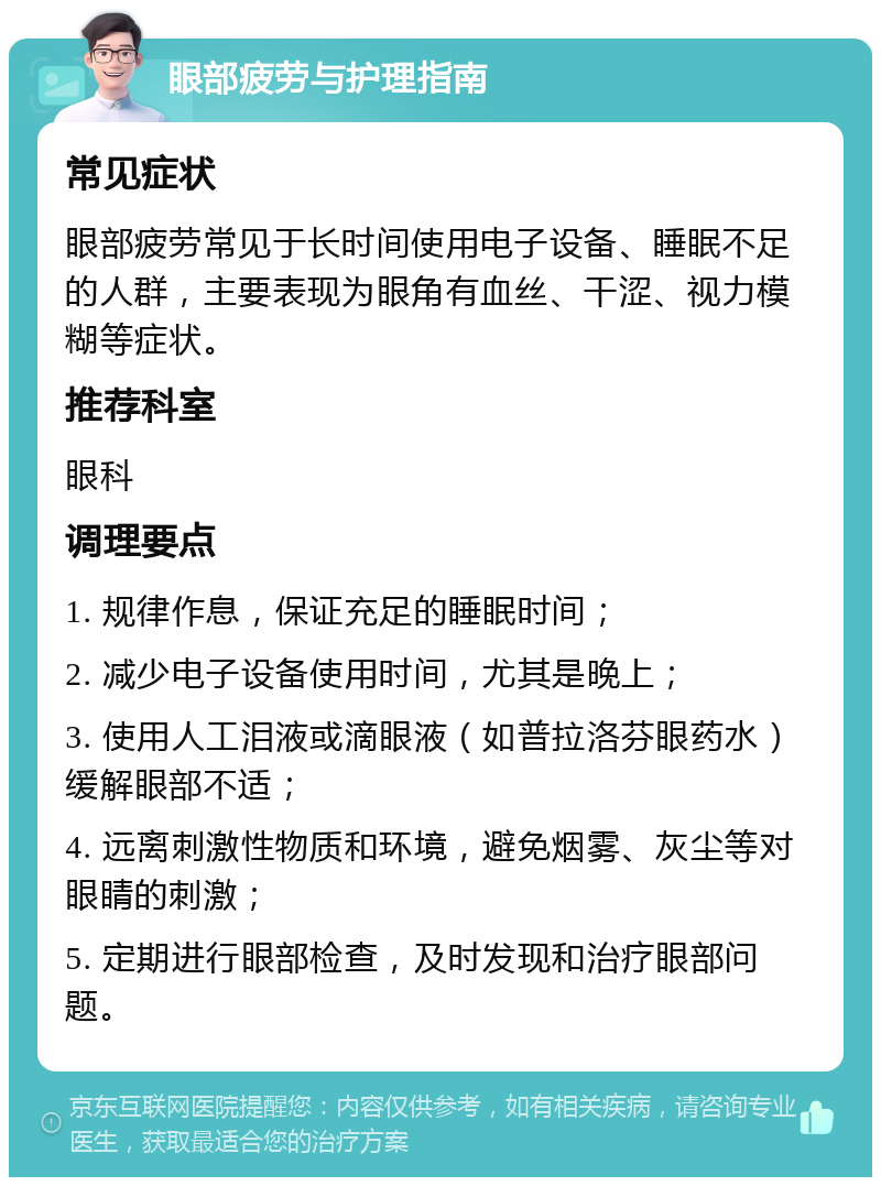 眼部疲劳与护理指南 常见症状 眼部疲劳常见于长时间使用电子设备、睡眠不足的人群，主要表现为眼角有血丝、干涩、视力模糊等症状。 推荐科室 眼科 调理要点 1. 规律作息，保证充足的睡眠时间； 2. 减少电子设备使用时间，尤其是晚上； 3. 使用人工泪液或滴眼液（如普拉洛芬眼药水）缓解眼部不适； 4. 远离刺激性物质和环境，避免烟雾、灰尘等对眼睛的刺激； 5. 定期进行眼部检查，及时发现和治疗眼部问题。