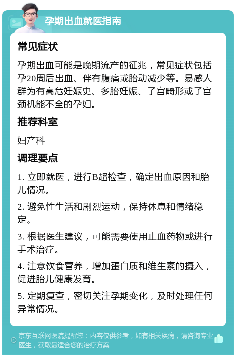 孕期出血就医指南 常见症状 孕期出血可能是晚期流产的征兆，常见症状包括孕20周后出血、伴有腹痛或胎动减少等。易感人群为有高危妊娠史、多胎妊娠、子宫畸形或子宫颈机能不全的孕妇。 推荐科室 妇产科 调理要点 1. 立即就医，进行B超检查，确定出血原因和胎儿情况。 2. 避免性生活和剧烈运动，保持休息和情绪稳定。 3. 根据医生建议，可能需要使用止血药物或进行手术治疗。 4. 注意饮食营养，增加蛋白质和维生素的摄入，促进胎儿健康发育。 5. 定期复查，密切关注孕期变化，及时处理任何异常情况。