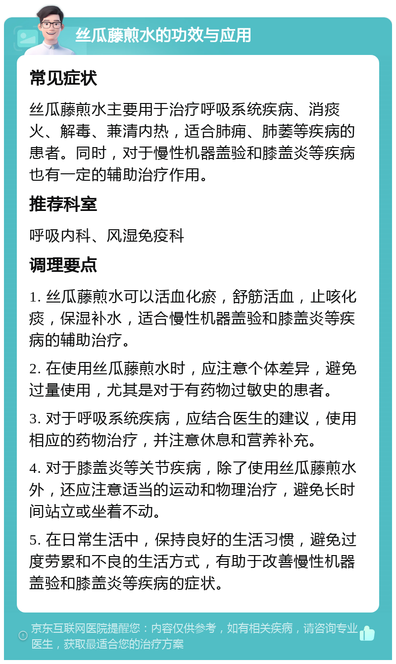 丝瓜藤煎水的功效与应用 常见症状 丝瓜藤煎水主要用于治疗呼吸系统疾病、消痰火、解毒、兼清内热，适合肺痈、肺萎等疾病的患者。同时，对于慢性机器盖验和膝盖炎等疾病也有一定的辅助治疗作用。 推荐科室 呼吸内科、风湿免疫科 调理要点 1. 丝瓜藤煎水可以活血化瘀，舒筋活血，止咳化痰，保湿补水，适合慢性机器盖验和膝盖炎等疾病的辅助治疗。 2. 在使用丝瓜藤煎水时，应注意个体差异，避免过量使用，尤其是对于有药物过敏史的患者。 3. 对于呼吸系统疾病，应结合医生的建议，使用相应的药物治疗，并注意休息和营养补充。 4. 对于膝盖炎等关节疾病，除了使用丝瓜藤煎水外，还应注意适当的运动和物理治疗，避免长时间站立或坐着不动。 5. 在日常生活中，保持良好的生活习惯，避免过度劳累和不良的生活方式，有助于改善慢性机器盖验和膝盖炎等疾病的症状。