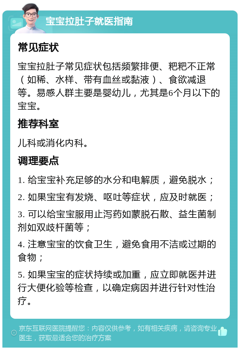 宝宝拉肚子就医指南 常见症状 宝宝拉肚子常见症状包括频繁排便、粑粑不正常（如稀、水样、带有血丝或黏液）、食欲减退等。易感人群主要是婴幼儿，尤其是6个月以下的宝宝。 推荐科室 儿科或消化内科。 调理要点 1. 给宝宝补充足够的水分和电解质，避免脱水； 2. 如果宝宝有发烧、呕吐等症状，应及时就医； 3. 可以给宝宝服用止泻药如蒙脱石散、益生菌制剂如双歧杆菌等； 4. 注意宝宝的饮食卫生，避免食用不洁或过期的食物； 5. 如果宝宝的症状持续或加重，应立即就医并进行大便化验等检查，以确定病因并进行针对性治疗。