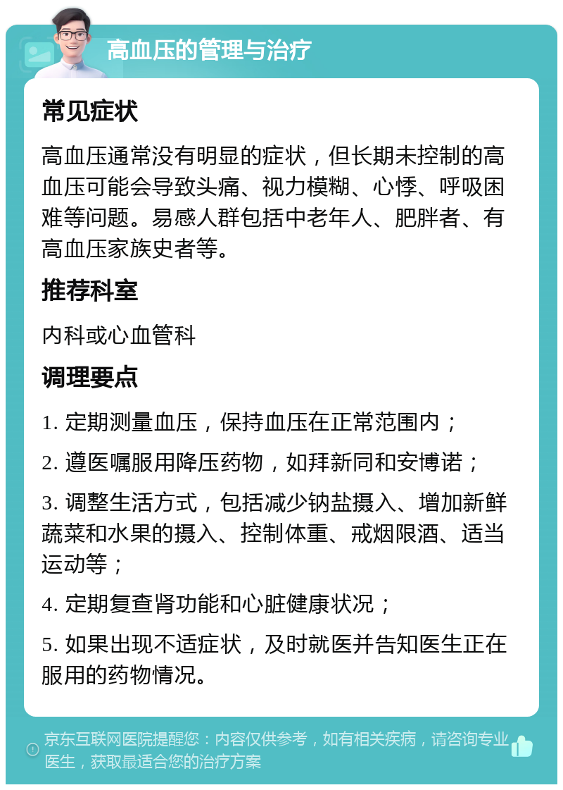 高血压的管理与治疗 常见症状 高血压通常没有明显的症状，但长期未控制的高血压可能会导致头痛、视力模糊、心悸、呼吸困难等问题。易感人群包括中老年人、肥胖者、有高血压家族史者等。 推荐科室 内科或心血管科 调理要点 1. 定期测量血压，保持血压在正常范围内； 2. 遵医嘱服用降压药物，如拜新同和安博诺； 3. 调整生活方式，包括减少钠盐摄入、增加新鲜蔬菜和水果的摄入、控制体重、戒烟限酒、适当运动等； 4. 定期复查肾功能和心脏健康状况； 5. 如果出现不适症状，及时就医并告知医生正在服用的药物情况。