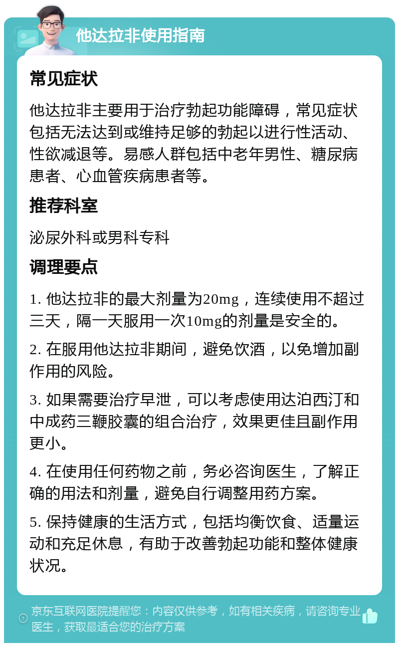 他达拉非使用指南 常见症状 他达拉非主要用于治疗勃起功能障碍，常见症状包括无法达到或维持足够的勃起以进行性活动、性欲减退等。易感人群包括中老年男性、糖尿病患者、心血管疾病患者等。 推荐科室 泌尿外科或男科专科 调理要点 1. 他达拉非的最大剂量为20mg，连续使用不超过三天，隔一天服用一次10mg的剂量是安全的。 2. 在服用他达拉非期间，避免饮酒，以免增加副作用的风险。 3. 如果需要治疗早泄，可以考虑使用达泊西汀和中成药三鞭胶囊的组合治疗，效果更佳且副作用更小。 4. 在使用任何药物之前，务必咨询医生，了解正确的用法和剂量，避免自行调整用药方案。 5. 保持健康的生活方式，包括均衡饮食、适量运动和充足休息，有助于改善勃起功能和整体健康状况。