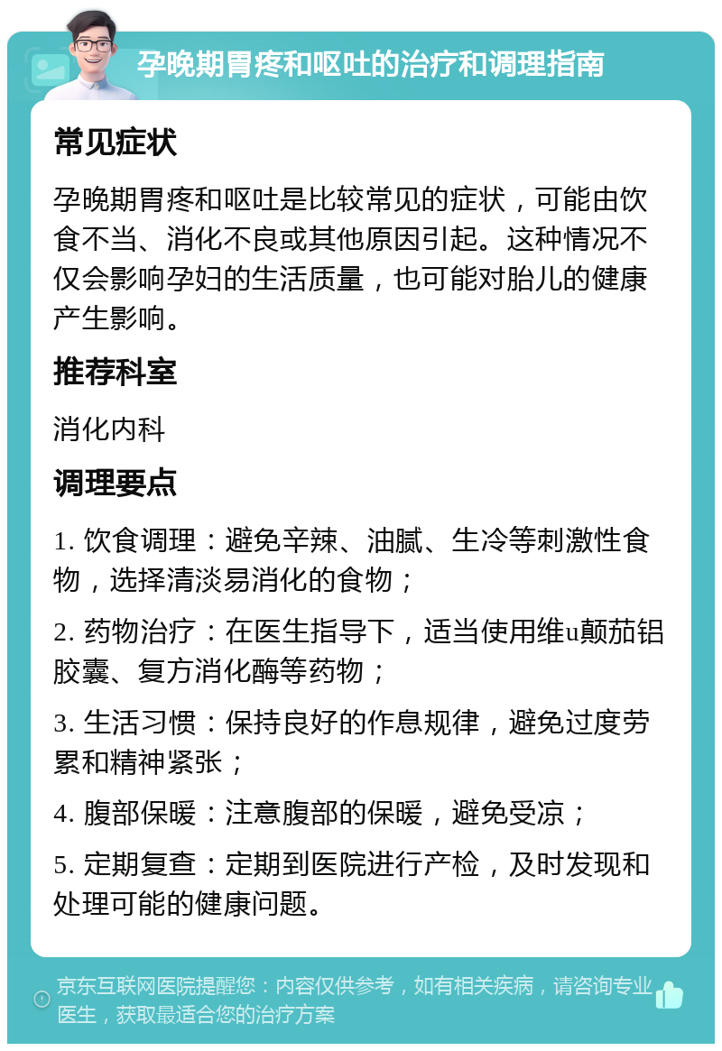 孕晚期胃疼和呕吐的治疗和调理指南 常见症状 孕晚期胃疼和呕吐是比较常见的症状，可能由饮食不当、消化不良或其他原因引起。这种情况不仅会影响孕妇的生活质量，也可能对胎儿的健康产生影响。 推荐科室 消化内科 调理要点 1. 饮食调理：避免辛辣、油腻、生冷等刺激性食物，选择清淡易消化的食物； 2. 药物治疗：在医生指导下，适当使用维u颠茄铝胶囊、复方消化酶等药物； 3. 生活习惯：保持良好的作息规律，避免过度劳累和精神紧张； 4. 腹部保暖：注意腹部的保暖，避免受凉； 5. 定期复查：定期到医院进行产检，及时发现和处理可能的健康问题。