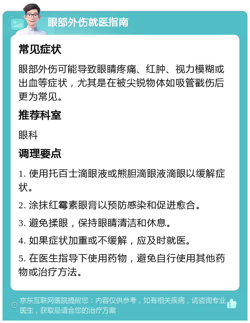 眼部外伤就医指南 常见症状 眼部外伤可能导致眼睛疼痛、红肿、视力模糊或出血等症状，尤其是在被尖锐物体如吸管戳伤后更为常见。 推荐科室 眼科 调理要点 1. 使用托百士滴眼液或熊胆滴眼液滴眼以缓解症状。 2. 涂抹红霉素眼膏以预防感染和促进愈合。 3. 避免揉眼，保持眼睛清洁和休息。 4. 如果症状加重或不缓解，应及时就医。 5. 在医生指导下使用药物，避免自行使用其他药物或治疗方法。