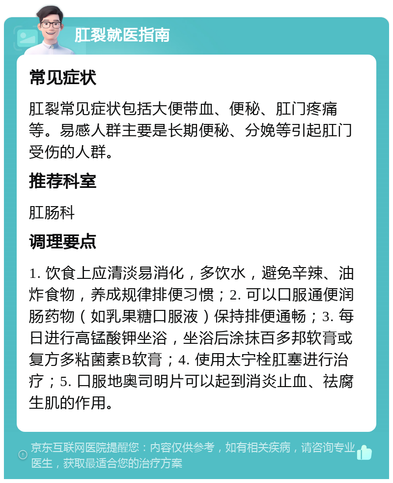 肛裂就医指南 常见症状 肛裂常见症状包括大便带血、便秘、肛门疼痛等。易感人群主要是长期便秘、分娩等引起肛门受伤的人群。 推荐科室 肛肠科 调理要点 1. 饮食上应清淡易消化，多饮水，避免辛辣、油炸食物，养成规律排便习惯；2. 可以口服通便润肠药物（如乳果糖口服液）保持排便通畅；3. 每日进行高锰酸钾坐浴，坐浴后涂抹百多邦软膏或复方多粘菌素B软膏；4. 使用太宁栓肛塞进行治疗；5. 口服地奥司明片可以起到消炎止血、祛腐生肌的作用。