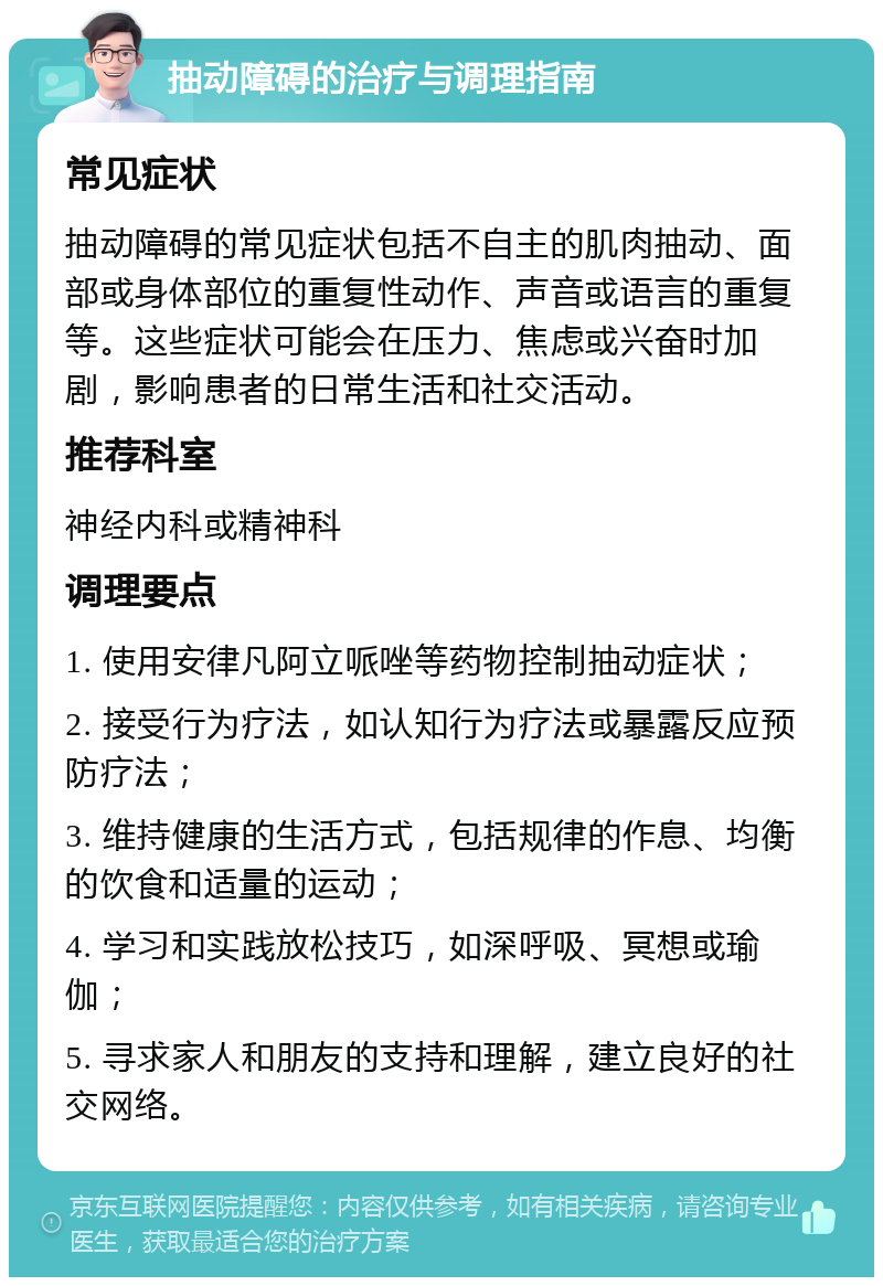 抽动障碍的治疗与调理指南 常见症状 抽动障碍的常见症状包括不自主的肌肉抽动、面部或身体部位的重复性动作、声音或语言的重复等。这些症状可能会在压力、焦虑或兴奋时加剧，影响患者的日常生活和社交活动。 推荐科室 神经内科或精神科 调理要点 1. 使用安律凡阿立哌唑等药物控制抽动症状； 2. 接受行为疗法，如认知行为疗法或暴露反应预防疗法； 3. 维持健康的生活方式，包括规律的作息、均衡的饮食和适量的运动； 4. 学习和实践放松技巧，如深呼吸、冥想或瑜伽； 5. 寻求家人和朋友的支持和理解，建立良好的社交网络。