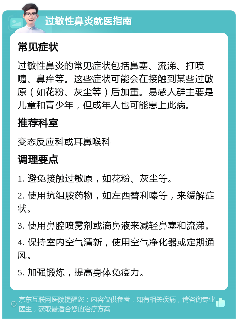 过敏性鼻炎就医指南 常见症状 过敏性鼻炎的常见症状包括鼻塞、流涕、打喷嚏、鼻痒等。这些症状可能会在接触到某些过敏原（如花粉、灰尘等）后加重。易感人群主要是儿童和青少年，但成年人也可能患上此病。 推荐科室 变态反应科或耳鼻喉科 调理要点 1. 避免接触过敏原，如花粉、灰尘等。 2. 使用抗组胺药物，如左西替利嗪等，来缓解症状。 3. 使用鼻腔喷雾剂或滴鼻液来减轻鼻塞和流涕。 4. 保持室内空气清新，使用空气净化器或定期通风。 5. 加强锻炼，提高身体免疫力。