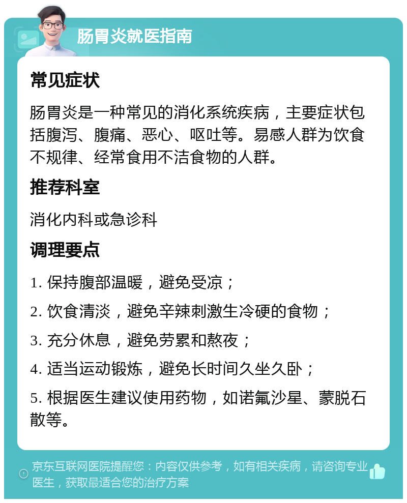 肠胃炎就医指南 常见症状 肠胃炎是一种常见的消化系统疾病，主要症状包括腹泻、腹痛、恶心、呕吐等。易感人群为饮食不规律、经常食用不洁食物的人群。 推荐科室 消化内科或急诊科 调理要点 1. 保持腹部温暖，避免受凉； 2. 饮食清淡，避免辛辣刺激生冷硬的食物； 3. 充分休息，避免劳累和熬夜； 4. 适当运动锻炼，避免长时间久坐久卧； 5. 根据医生建议使用药物，如诺氟沙星、蒙脱石散等。