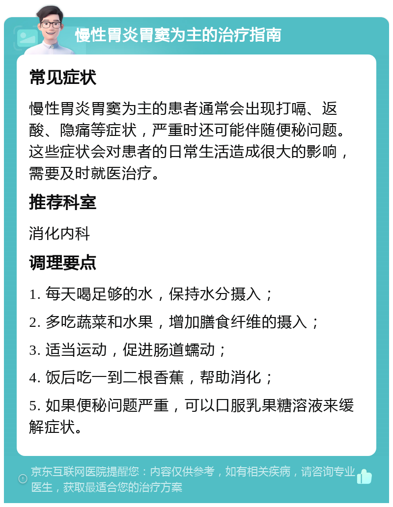 慢性胃炎胃窦为主的治疗指南 常见症状 慢性胃炎胃窦为主的患者通常会出现打嗝、返酸、隐痛等症状，严重时还可能伴随便秘问题。这些症状会对患者的日常生活造成很大的影响，需要及时就医治疗。 推荐科室 消化内科 调理要点 1. 每天喝足够的水，保持水分摄入； 2. 多吃蔬菜和水果，增加膳食纤维的摄入； 3. 适当运动，促进肠道蠕动； 4. 饭后吃一到二根香蕉，帮助消化； 5. 如果便秘问题严重，可以口服乳果糖溶液来缓解症状。