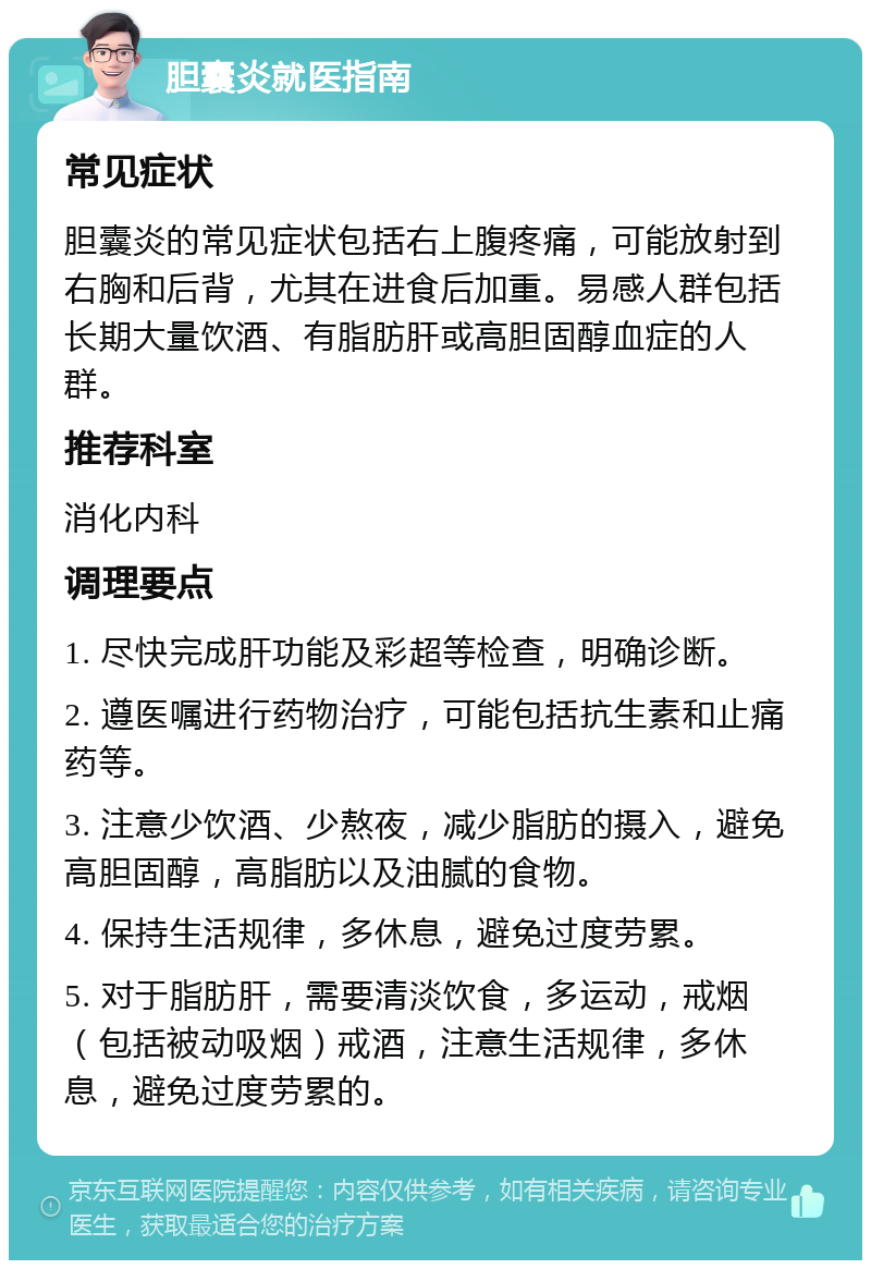 胆囊炎就医指南 常见症状 胆囊炎的常见症状包括右上腹疼痛，可能放射到右胸和后背，尤其在进食后加重。易感人群包括长期大量饮酒、有脂肪肝或高胆固醇血症的人群。 推荐科室 消化内科 调理要点 1. 尽快完成肝功能及彩超等检查，明确诊断。 2. 遵医嘱进行药物治疗，可能包括抗生素和止痛药等。 3. 注意少饮酒、少熬夜，减少脂肪的摄入，避免高胆固醇，高脂肪以及油腻的食物。 4. 保持生活规律，多休息，避免过度劳累。 5. 对于脂肪肝，需要清淡饮食，多运动，戒烟（包括被动吸烟）戒酒，注意生活规律，多休息，避免过度劳累的。