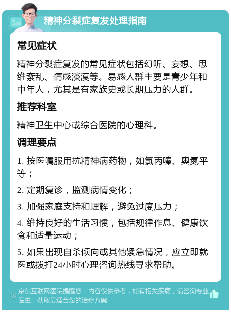 精神分裂症复发处理指南 常见症状 精神分裂症复发的常见症状包括幻听、妄想、思维紊乱、情感淡漠等。易感人群主要是青少年和中年人，尤其是有家族史或长期压力的人群。 推荐科室 精神卫生中心或综合医院的心理科。 调理要点 1. 按医嘱服用抗精神病药物，如氯丙嗪、奥氮平等； 2. 定期复诊，监测病情变化； 3. 加强家庭支持和理解，避免过度压力； 4. 维持良好的生活习惯，包括规律作息、健康饮食和适量运动； 5. 如果出现自杀倾向或其他紧急情况，应立即就医或拨打24小时心理咨询热线寻求帮助。