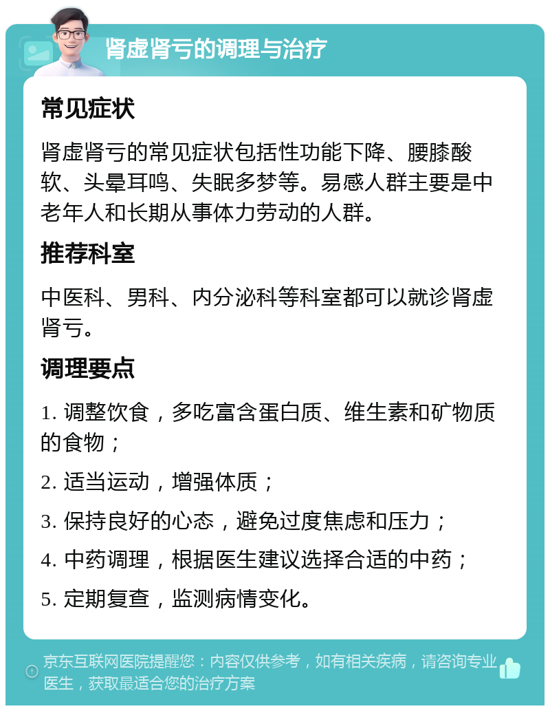 肾虚肾亏的调理与治疗 常见症状 肾虚肾亏的常见症状包括性功能下降、腰膝酸软、头晕耳鸣、失眠多梦等。易感人群主要是中老年人和长期从事体力劳动的人群。 推荐科室 中医科、男科、内分泌科等科室都可以就诊肾虚肾亏。 调理要点 1. 调整饮食，多吃富含蛋白质、维生素和矿物质的食物； 2. 适当运动，增强体质； 3. 保持良好的心态，避免过度焦虑和压力； 4. 中药调理，根据医生建议选择合适的中药； 5. 定期复查，监测病情变化。