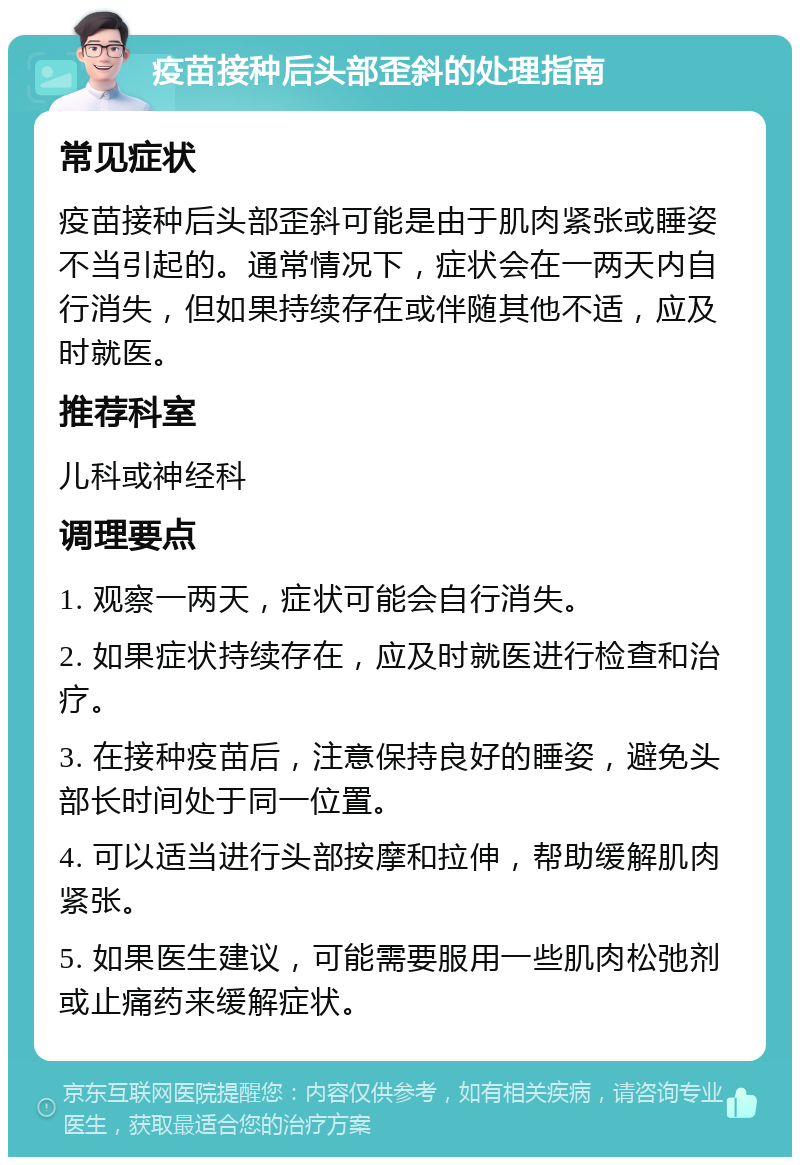 疫苗接种后头部歪斜的处理指南 常见症状 疫苗接种后头部歪斜可能是由于肌肉紧张或睡姿不当引起的。通常情况下，症状会在一两天内自行消失，但如果持续存在或伴随其他不适，应及时就医。 推荐科室 儿科或神经科 调理要点 1. 观察一两天，症状可能会自行消失。 2. 如果症状持续存在，应及时就医进行检查和治疗。 3. 在接种疫苗后，注意保持良好的睡姿，避免头部长时间处于同一位置。 4. 可以适当进行头部按摩和拉伸，帮助缓解肌肉紧张。 5. 如果医生建议，可能需要服用一些肌肉松弛剂或止痛药来缓解症状。