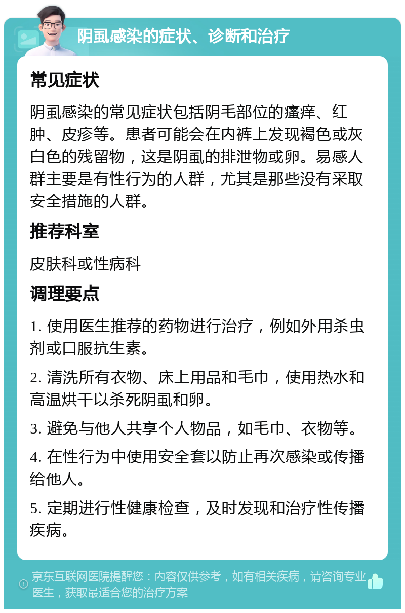 阴虱感染的症状、诊断和治疗 常见症状 阴虱感染的常见症状包括阴毛部位的瘙痒、红肿、皮疹等。患者可能会在内裤上发现褐色或灰白色的残留物，这是阴虱的排泄物或卵。易感人群主要是有性行为的人群，尤其是那些没有采取安全措施的人群。 推荐科室 皮肤科或性病科 调理要点 1. 使用医生推荐的药物进行治疗，例如外用杀虫剂或口服抗生素。 2. 清洗所有衣物、床上用品和毛巾，使用热水和高温烘干以杀死阴虱和卵。 3. 避免与他人共享个人物品，如毛巾、衣物等。 4. 在性行为中使用安全套以防止再次感染或传播给他人。 5. 定期进行性健康检查，及时发现和治疗性传播疾病。