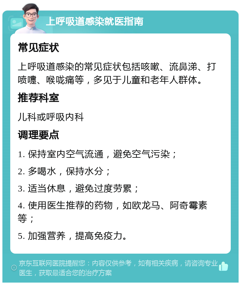 上呼吸道感染就医指南 常见症状 上呼吸道感染的常见症状包括咳嗽、流鼻涕、打喷嚏、喉咙痛等，多见于儿童和老年人群体。 推荐科室 儿科或呼吸内科 调理要点 1. 保持室内空气流通，避免空气污染； 2. 多喝水，保持水分； 3. 适当休息，避免过度劳累； 4. 使用医生推荐的药物，如欧龙马、阿奇霉素等； 5. 加强营养，提高免疫力。