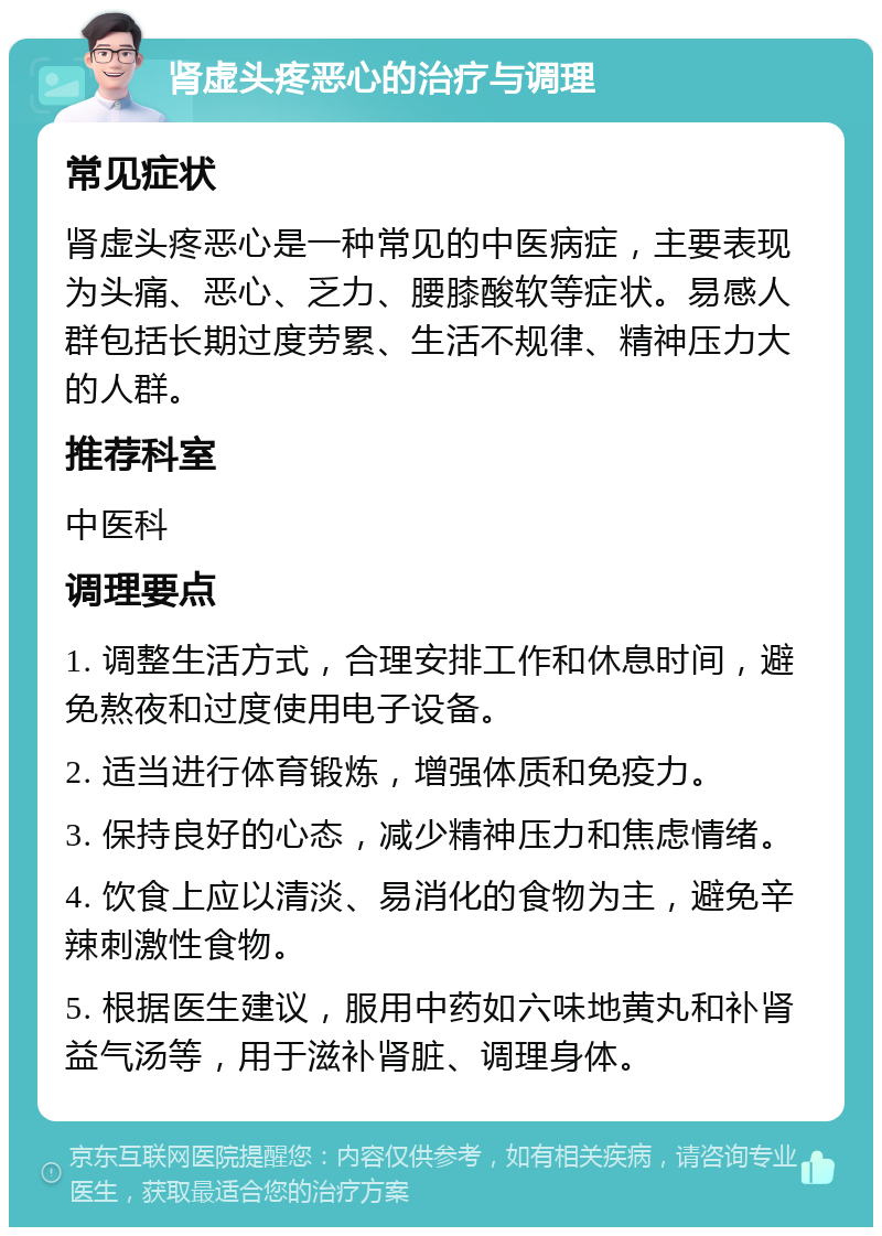 肾虚头疼恶心的治疗与调理 常见症状 肾虚头疼恶心是一种常见的中医病症，主要表现为头痛、恶心、乏力、腰膝酸软等症状。易感人群包括长期过度劳累、生活不规律、精神压力大的人群。 推荐科室 中医科 调理要点 1. 调整生活方式，合理安排工作和休息时间，避免熬夜和过度使用电子设备。 2. 适当进行体育锻炼，增强体质和免疫力。 3. 保持良好的心态，减少精神压力和焦虑情绪。 4. 饮食上应以清淡、易消化的食物为主，避免辛辣刺激性食物。 5. 根据医生建议，服用中药如六味地黄丸和补肾益气汤等，用于滋补肾脏、调理身体。