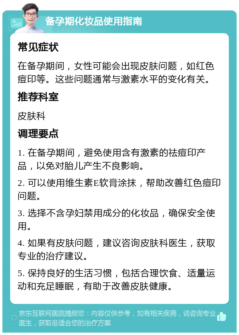 备孕期化妆品使用指南 常见症状 在备孕期间，女性可能会出现皮肤问题，如红色痘印等。这些问题通常与激素水平的变化有关。 推荐科室 皮肤科 调理要点 1. 在备孕期间，避免使用含有激素的祛痘印产品，以免对胎儿产生不良影响。 2. 可以使用维生素E软膏涂抹，帮助改善红色痘印问题。 3. 选择不含孕妇禁用成分的化妆品，确保安全使用。 4. 如果有皮肤问题，建议咨询皮肤科医生，获取专业的治疗建议。 5. 保持良好的生活习惯，包括合理饮食、适量运动和充足睡眠，有助于改善皮肤健康。