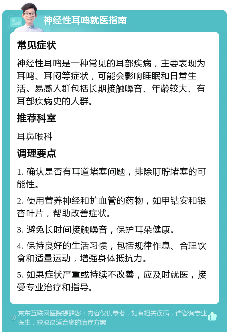 神经性耳鸣就医指南 常见症状 神经性耳鸣是一种常见的耳部疾病，主要表现为耳鸣、耳闷等症状，可能会影响睡眠和日常生活。易感人群包括长期接触噪音、年龄较大、有耳部疾病史的人群。 推荐科室 耳鼻喉科 调理要点 1. 确认是否有耳道堵塞问题，排除耵聍堵塞的可能性。 2. 使用营养神经和扩血管的药物，如甲钴安和银杏叶片，帮助改善症状。 3. 避免长时间接触噪音，保护耳朵健康。 4. 保持良好的生活习惯，包括规律作息、合理饮食和适量运动，增强身体抵抗力。 5. 如果症状严重或持续不改善，应及时就医，接受专业治疗和指导。